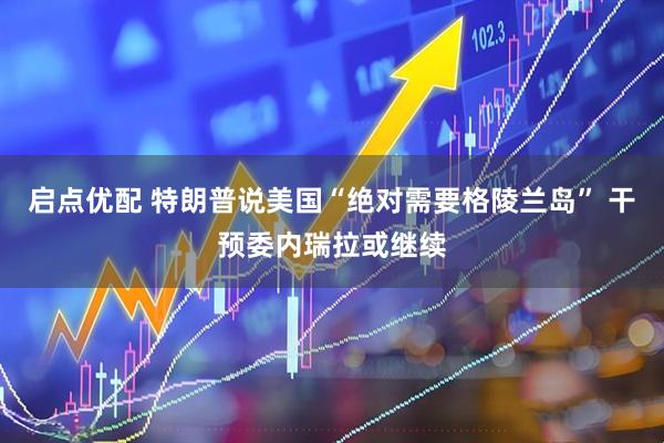 启点优配 特朗普说美国“绝对需要格陵兰岛” 干预委内瑞拉或继续