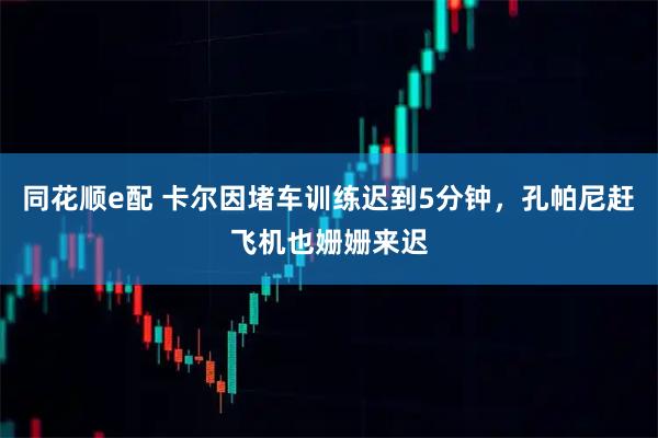 同花顺e配 卡尔因堵车训练迟到5分钟，孔帕尼赶飞机也姗姗来迟
