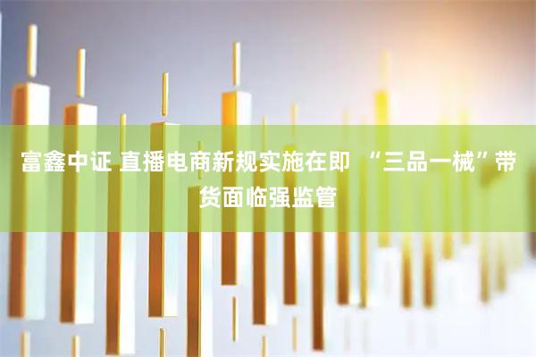 富鑫中证 直播电商新规实施在即  “三品一械”带货面临强监管