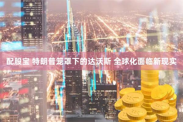 配股宝 特朗普笼罩下的达沃斯 全球化面临新现实