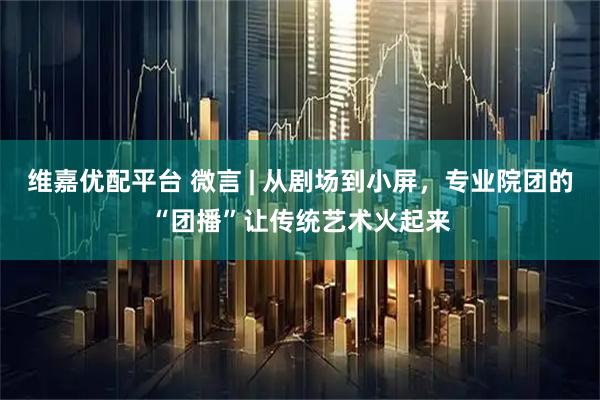 维嘉优配平台 微言 | 从剧场到小屏，专业院团的“团播”让传统艺术火起来