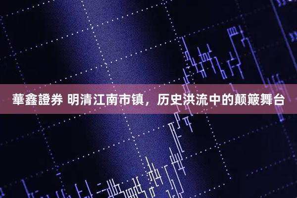 華鑫證券 明清江南市镇，历史洪流中的颠簸舞台
