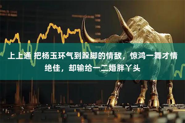 上上通 把杨玉环气到跺脚的情敌，惊鸿一舞才情绝佳，却输给一二婚胖丫头