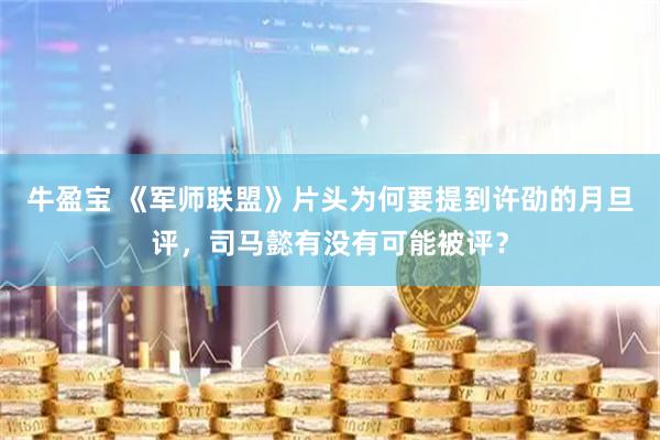 牛盈宝 《军师联盟》片头为何要提到许劭的月旦评，司马懿有没有可能被评？