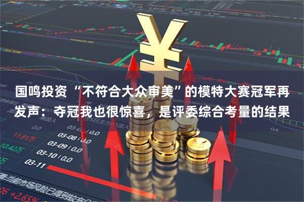 国鸣投资 “不符合大众审美”的模特大赛冠军再发声：夺冠我也很惊喜，是评委综合考量的结果