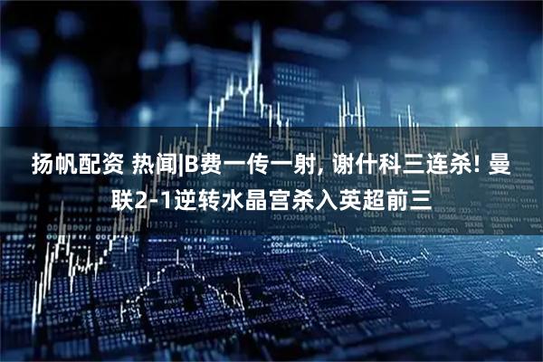 扬帆配资 热闻|B费一传一射, 谢什科三连杀! 曼联2-1逆转水晶宫杀入英超前三