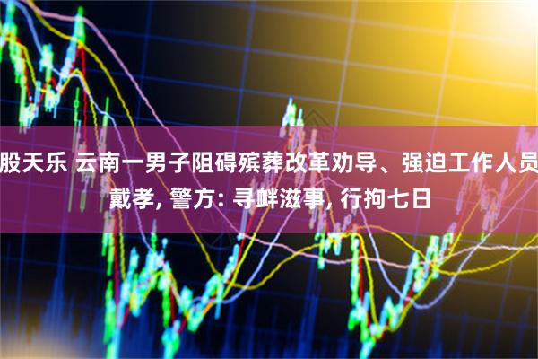 股天乐 云南一男子阻碍殡葬改革劝导、强迫工作人员戴孝, 警方: 寻衅滋事, 行拘七日