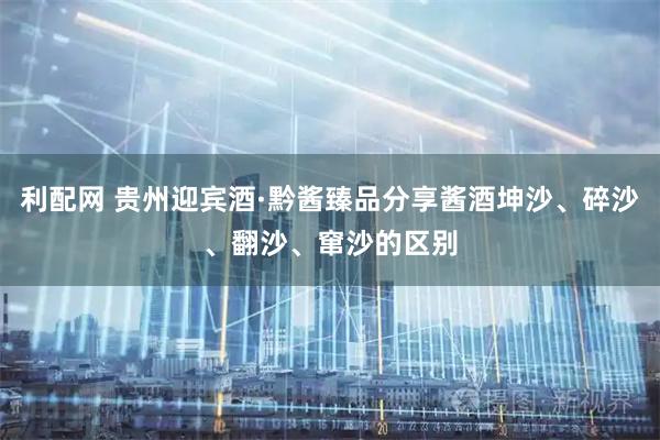 利配网 贵州迎宾酒·黔酱臻品分享酱酒坤沙、碎沙、翻沙、窜沙的区别