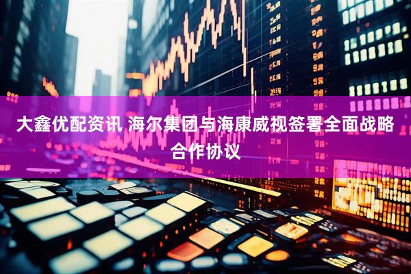 大鑫优配资讯 海尔集团与海康威视签署全面战略合作协议