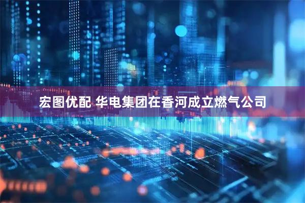 宏图优配 华电集团在香河成立燃气公司