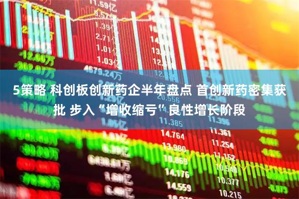 5策略 科创板创新药企半年盘点 首创新药密集获批 步入“增收缩亏”良性增长阶段