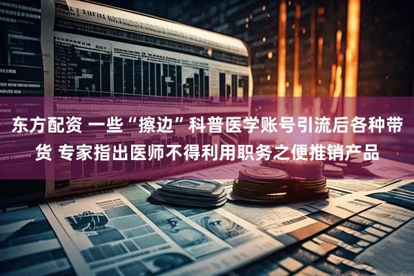 东方配资 一些“擦边”科普医学账号引流后各种带货 专家指出医师不得利用职务之便推销产品