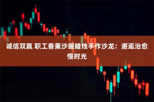 诚信双赢 职工香薰沙画蜡烛手作沙龙：邂逅治愈慢时光