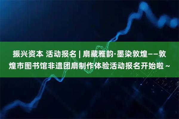 振兴资本 活动报名 | 扇藏雅韵·墨染敦煌——敦煌市图书馆非遗团扇制作体验活动报名开始啦～